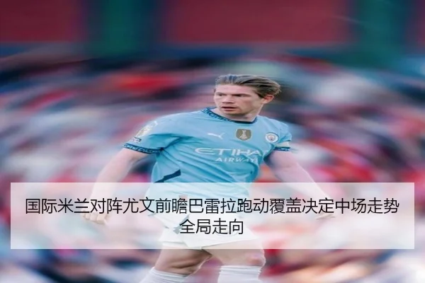 国际米兰对阵尤文前瞻巴雷拉跑动覆盖决定中场走势全局走向