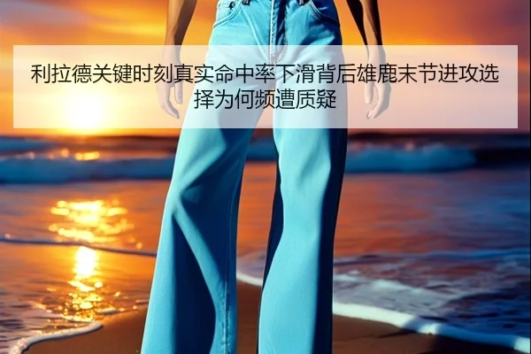 利拉德关键时刻真实命中率下滑背后雄鹿末节进攻选择为何频遭质疑 | cc7c7.app